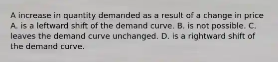 A increase in quantity demanded as a result of a change in price A. is a leftward shift of the demand curve. B. is not possible. C. leaves the demand curve unchanged. D. is a rightward shift of the demand curve.