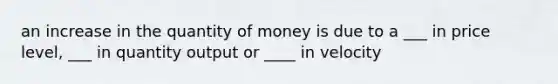 an increase in the quantity of money is due to a ___ in price level, ___ in quantity output or ____ in velocity