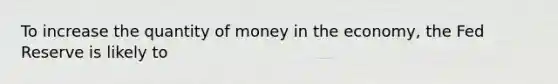 To increase the quantity of money in the economy, the Fed Reserve is likely to