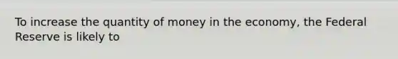 To increase the quantity of money in the economy, the Federal Reserve is likely to