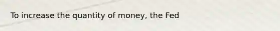 To increase the quantity of money, the Fed