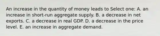 An increase in the quantity of money leads to Select one: A. an increase in short-run aggregate supply. B. a decrease in net exports. C. a decrease in real GDP. D. a decrease in the price level. E. an increase in aggregate demand.