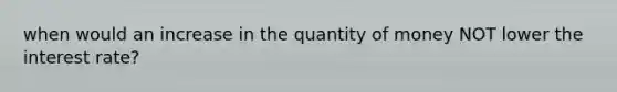 when would an increase in the quantity of money NOT lower the interest rate?