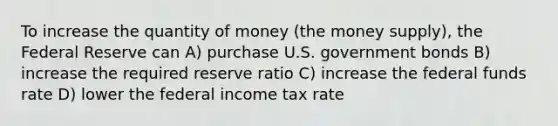 To increase the quantity of money (the money supply), the Federal Reserve can A) purchase U.S. government bonds B) increase the required reserve ratio C) increase the federal funds rate D) lower the federal income tax rate