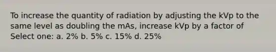 To increase the quantity of radiation by adjusting the kVp to the same level as doubling the mAs, increase kVp by a factor of Select one: a. 2% b. 5% c. 15% d. 25%