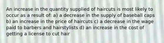 An increase in the quantity supplied of haircuts is most likely to occur as a result of: a) a decrease in the supply of baseball caps b) an increase in the price of haircuts c) a decrease in the wage paid to barbers and hairstylists d) an increase in the cost of getting a license to cut hair