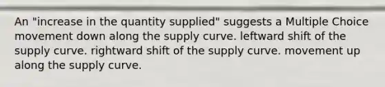 An "increase in the quantity supplied" suggests a Multiple Choice movement down along the supply curve. leftward shift of the supply curve. rightward shift of the supply curve. movement up along the supply curve.