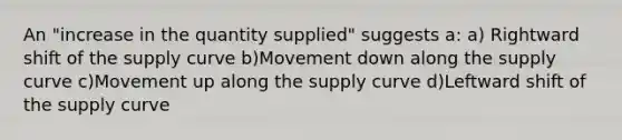 An "increase in the quantity supplied" suggests a: a) Rightward shift of the supply curve b)Movement down along the supply curve c)Movement up along the supply curve d)Leftward shift of the supply curve