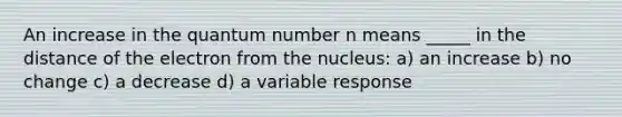 An increase in the quantum number n means _____ in the distance of the electron from the nucleus: a) an increase b) no change c) a decrease d) a variable response