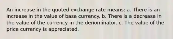 An increase in the quoted exchange rate means: a. There is an increase in the value of base currency. b. There is a decrease in the value of the currency in the denominator. c. The value of the price currency is appreciated.