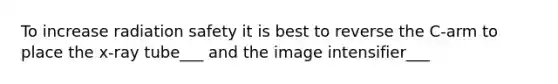 To increase radiation safety it is best to reverse the C-arm to place the x-ray tube___ and the image intensifier___