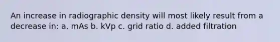 An increase in radiographic density will most likely result from a decrease in: a. mAs b. kVp c. grid ratio d. added filtration