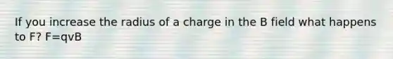 If you increase the radius of a charge in the B field what happens to F? F=qvB