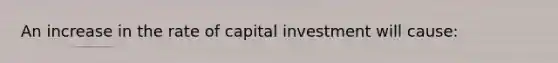 An increase in the rate of capital investment will cause: