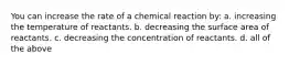 You can increase the rate of a chemical reaction by: a. increasing the temperature of reactants. b. decreasing the surface area of reactants. c. decreasing the concentration of reactants. d. all of the above