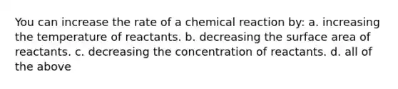 You can increase the rate of a chemical reaction by: a. increasing the temperature of reactants. b. decreasing the surface area of reactants. c. decreasing the concentration of reactants. d. all of the above