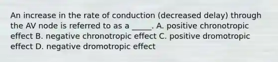 An increase in the rate of conduction (decreased delay) through the AV node is referred to as a _____. A. positive chronotropic effect B. negative chronotropic effect C. positive dromotropic effect D. negative dromotropic effect