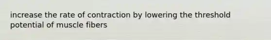 increase the rate of contraction by lowering the threshold potential of muscle fibers