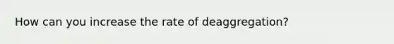 How can you increase the rate of deaggregation?