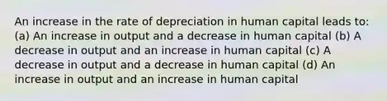 An increase in the rate of depreciation in human capital leads to: (a) An increase in output and a decrease in human capital (b) A decrease in output and an increase in human capital (c) A decrease in output and a decrease in human capital (d) An increase in output and an increase in human capital