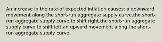 An increase in the rate of expected inflation causes: a downward movement along the short-run aggregate supply curve.the short-run aggregate supply curve to shift right.the short-run aggregate supply curve to shift left.an upward movement along the short-run aggregate supply curve.