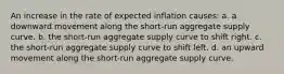 An increase in the rate of expected inflation causes: a. a downward movement along the short-run aggregate supply curve. b. the short-run aggregate supply curve to shift right. c. the short-run aggregate supply curve to shift left. d. an upward movement along the short-run aggregate supply curve.