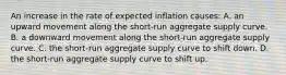 An increase in the rate of expected inflation causes: A. an upward movement along the short-run aggregate supply curve. B. a downward movement along the short-run aggregate supply curve. C. the short-run aggregate supply curve to shift down. D. the short-run aggregate supply curve to shift up.