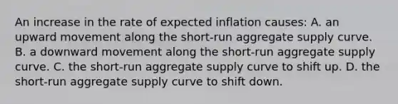 An increase in the rate of expected inflation causes: A. an upward movement along the short-run aggregate supply curve. B. a downward movement along the short-run aggregate supply curve. C. the short-run aggregate supply curve to shift up. D. the short-run aggregate supply curve to shift down.