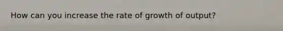 How can you increase the rate of growth of output?