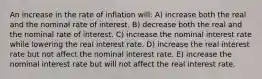 An increase in the rate of inflation will: A) increase both the real and the nominal rate of interest. B) decrease both the real and the nominal rate of interest. C) increase the nominal interest rate while lowering the real interest rate. D) increase the real interest rate but not affect the nominal interest rate. E) increase the nominal interest rate but will not affect the real interest rate.