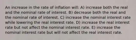 An increase in the rate of inflation will: A) increase both the real and the nominal rate of interest. B) decrease both the real and the nominal rate of interest. C) increase the nominal interest rate while lowering the real interest rate. D) increase the real interest rate but not affect the nominal interest rate. E) increase the nominal interest rate but will not affect the real interest rate.