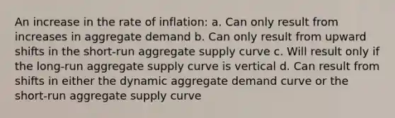 An increase in the rate of inflation: a. Can only result from increases in aggregate demand b. Can only result from upward shifts in the short-run aggregate supply curve c. Will result only if the long-run aggregate supply curve is vertical d. Can result from shifts in either the dynamic aggregate demand curve or the short-run aggregate supply curve