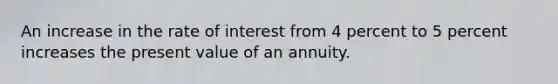 An increase in the rate of interest from 4 percent to 5 percent increases the present value of an annuity.