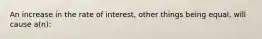 An increase in the rate of interest, other things being equal, will cause a(n):