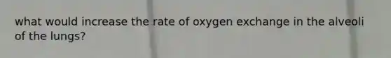 what would increase the rate of oxygen exchange in the alveoli of the lungs?