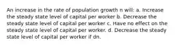 An increase in the rate of population growth n will: a. Increase the steady state level of capital per worker b. Decrease the steady state level of capital per worker c. Have no effect on the steady state level of capital per worker. d. Decrease the steady state level of capital per worker if d n.