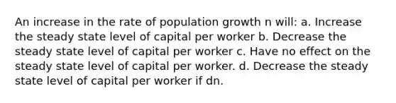 An increase in the rate of population growth n will: a. Increase the steady state level of capital per worker b. Decrease the steady state level of capital per worker c. Have no effect on the steady state level of capital per worker. d. Decrease the steady state level of capital per worker if d n.