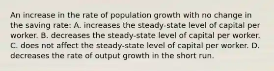 An increase in the rate of population growth with no change in the saving rate: A. increases the steady-state level of capital per worker. B. decreases the steady-state level of capital per worker. C. does not affect the steady-state level of capital per worker. D. decreases the rate of output growth in the short run.