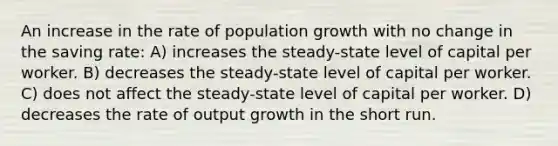 An increase in the rate of population growth with no change in the saving rate: A) increases the steady-state level of capital per worker. B) decreases the steady-state level of capital per worker. C) does not affect the steady-state level of capital per worker. D) decreases the rate of output growth in the short run.