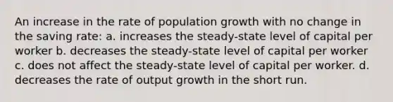 An increase in the rate of population growth with no change in the saving rate: a. increases the steady-state level of capital per worker b. decreases the steady-state level of capital per worker c. does not affect the steady-state level of capital per worker. d. decreases the rate of output growth in the short run.