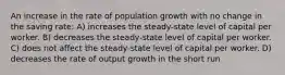 An increase in the rate of population growth with no change in the saving rate: A) increases the steady-state level of capital per worker. B) decreases the steady-state level of capital per worker. C) does not affect the steady-state level of capital per worker. D) decreases the rate of output growth in the short run