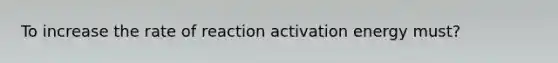 To increase the rate of reaction activation energy must?