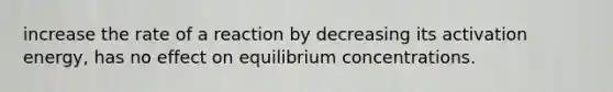 increase the rate of a reaction by decreasing its activation energy, has no effect on <a href='https://www.questionai.com/knowledge/k7WBt46rHg-equilibrium-concentrations' class='anchor-knowledge'>equilibrium concentrations</a>.