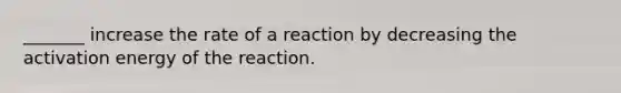 _______ increase the rate of a reaction by decreasing the activation energy of the reaction.