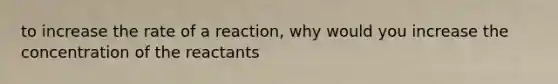 to increase the rate of a reaction, why would you increase the concentration of the reactants