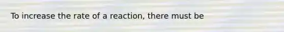 To increase the rate of a reaction, there must be