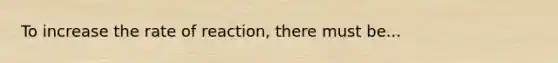 To increase the rate of reaction, there must be...