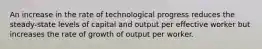 An increase in the rate of technological progress reduces the​ steady-state levels of capital and output per effective worker but increases the rate of growth of output per worker.