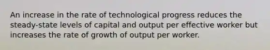 An increase in the rate of technological progress reduces the​ steady-state levels of capital and output per effective worker but increases the rate of growth of output per worker.