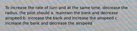 To increase the rate of turn and at the same time, decrease the radius, the pilot should a. maintain the bank and decrease airspeed b. increase the bank and increase the airspeed c. increase the bank and decrease the airspeed